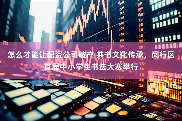 怎么才能让配资公司破产 共书文化传承，闵行区首届中小学生书法大赛举行