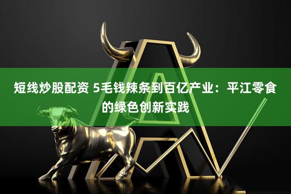 短线炒股配资 5毛钱辣条到百亿产业：平江零食的绿色创新实践