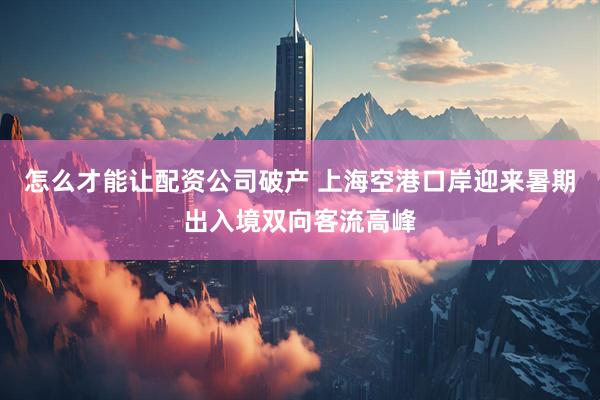 怎么才能让配资公司破产 上海空港口岸迎来暑期出入境双向客流高峰