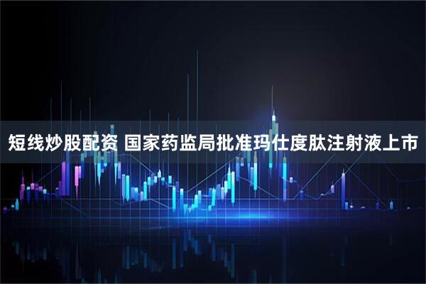 短线炒股配资 国家药监局批准玛仕度肽注射液上市