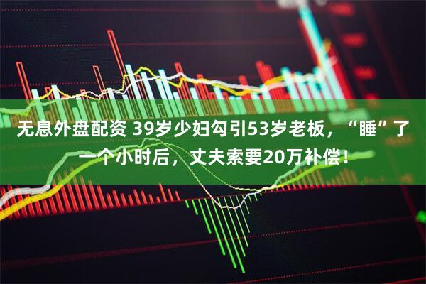 无息外盘配资 39岁少妇勾引53岁老板，“睡”了一个小时后，丈夫索要20万补偿！