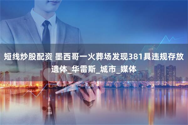 短线炒股配资 墨西哥一火葬场发现381具违规存放遗体_华雷斯_城市_媒体
