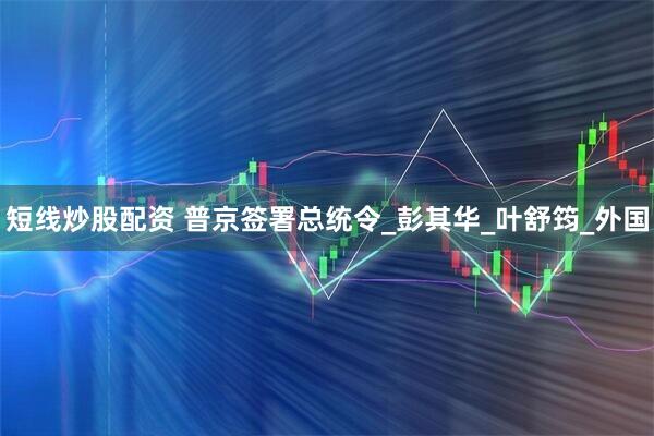 短线炒股配资 普京签署总统令_彭其华_叶舒筠_外国
