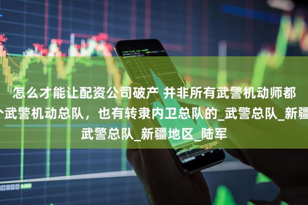 怎么才能让配资公司破产 并非所有武警机动师都是编入两个武警机动总队，也有转隶内卫总队的_武警总队_新疆地区_陆军