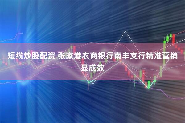短线炒股配资 张家港农商银行南丰支行精准营销显成效