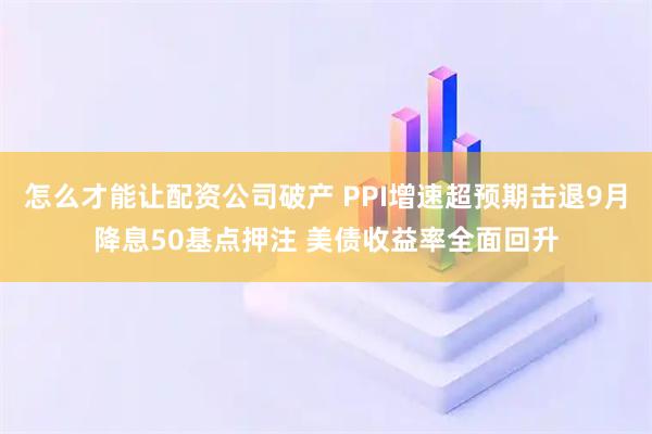 怎么才能让配资公司破产 PPI增速超预期击退9月降息50基点押注 美债收益率全面回升