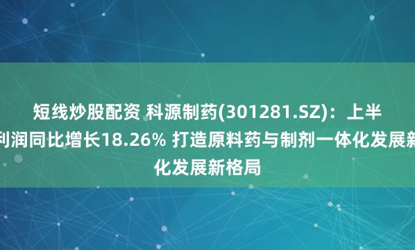 短线炒股配资 科源制药(301281.SZ)：上半年净利润同比增长18.26% 打造原料药与制剂一体化发展新格局