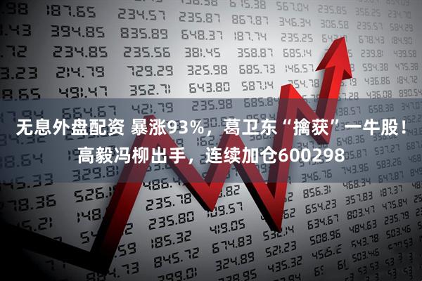 无息外盘配资 暴涨93%，葛卫东“擒获”一牛股！高毅冯柳出手，连续加仓600298