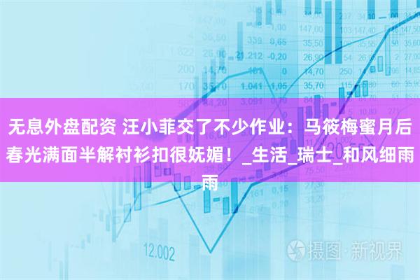 无息外盘配资 汪小菲交了不少作业：马筱梅蜜月后春光满面半解衬衫扣很妩媚！_生活_瑞士_和风细雨
