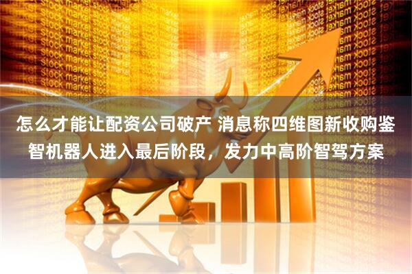 怎么才能让配资公司破产 消息称四维图新收购鉴智机器人进入最后阶段,发力中高阶智驾方案