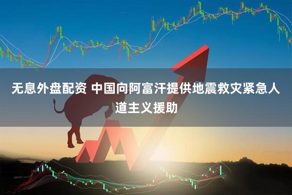 无息外盘配资 中国向阿富汗提供地震救灾紧急人道主义援助