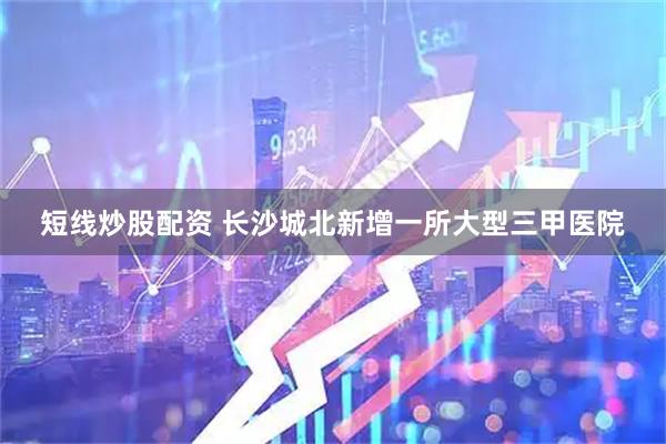 短线炒股配资 长沙城北新增一所大型三甲医院
