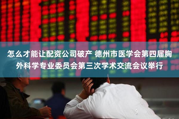 怎么才能让配资公司破产 德州市医学会第四届胸外科学专业委员会第三次学术交流会议举行