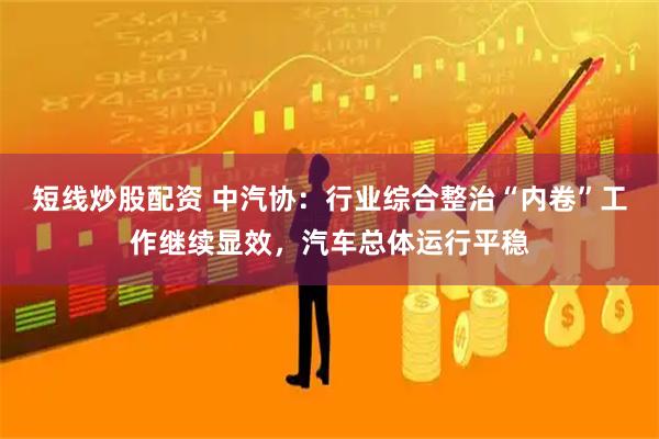 短线炒股配资 中汽协：行业综合整治“内卷”工作继续显效，汽车总体运行平稳