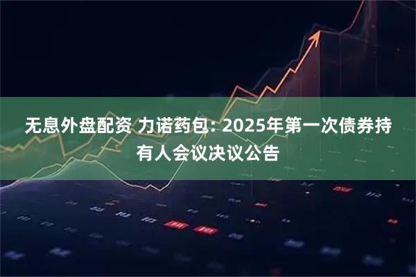 无息外盘配资 力诺药包: 2025年第一次债券持有人会议决议公告