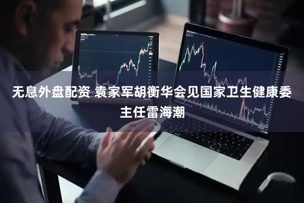 无息外盘配资 袁家军胡衡华会见国家卫生健康委主任雷海潮