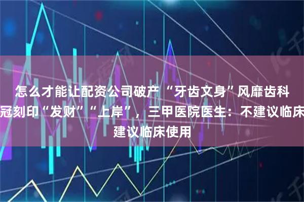 怎么才能让配资公司破产 “牙齿文身”风靡齿科？牙冠刻印“发财”“上岸”，三甲医院医生：不建议临床使用