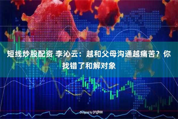 短线炒股配资 李沁云：越和父母沟通越痛苦？你找错了和解对象