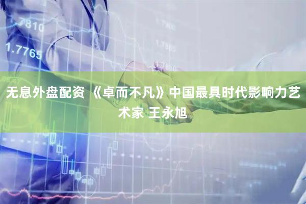 无息外盘配资 《卓而不凡》中国最具时代影响力艺术家 王永旭