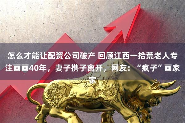 怎么才能让配资公司破产 回顾江西一拾荒老人专注画画40年，妻子携子离开，网友：“疯子”画家