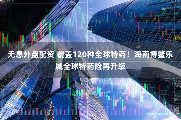 无息外盘配资 覆盖120种全球特药！海南博鳌乐城全球特药险再升级