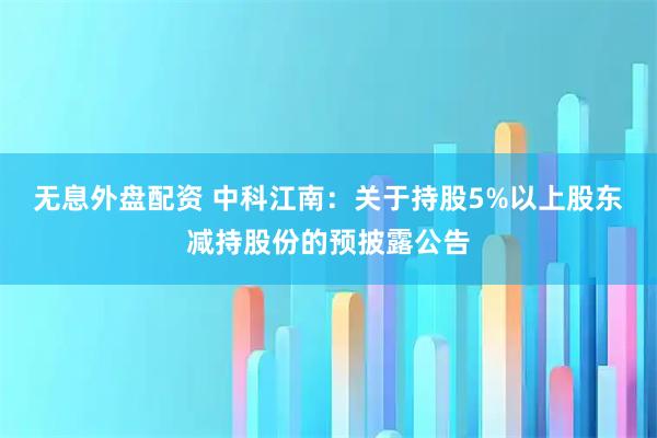 无息外盘配资 中科江南：关于持股5%以上股东减持股份的预披露公告