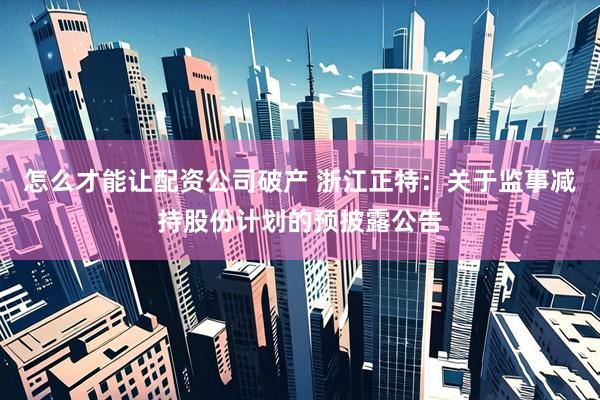 怎么才能让配资公司破产 浙江正特：关于监事减持股份计划的预披露公告
