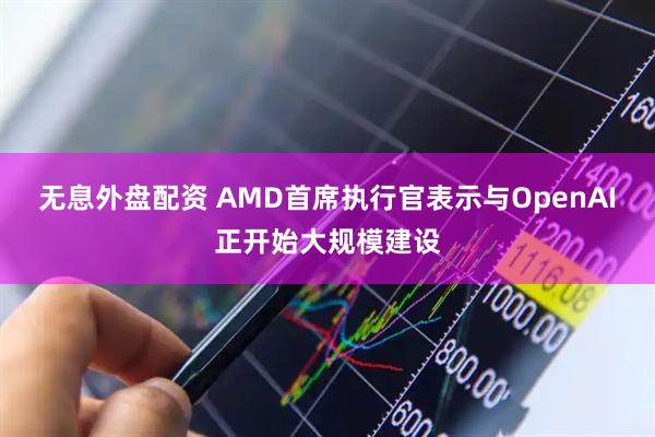无息外盘配资 AMD首席执行官表示与OpenAI正开始大规模建设