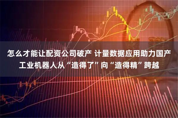 怎么才能让配资公司破产 计量数据应用助力国产工业机器人从“造得了”向“造得精”跨越