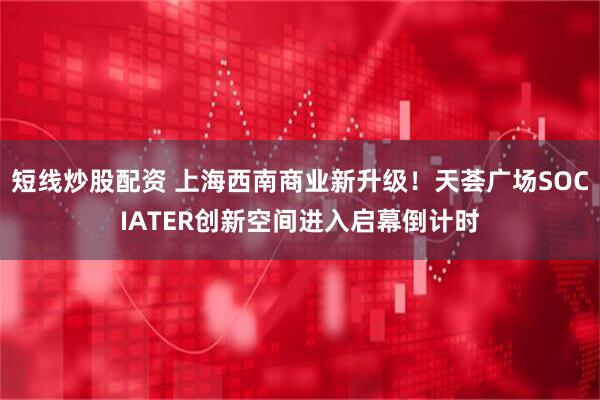 短线炒股配资 上海西南商业新升级！天荟广场SOCIATER创新空间进入启幕倒计时