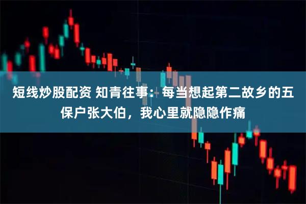 短线炒股配资 知青往事：每当想起第二故乡的五保户张大伯，我心里就隐隐作痛